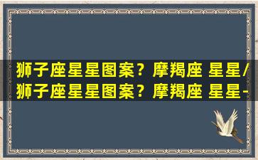 狮子座星星图案？摩羯座 星星/狮子座星星图案？摩羯座 星星-我的网站